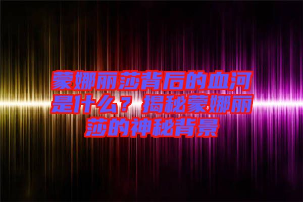 蒙娜麗莎背后的血河是什么？揭秘蒙娜麗莎的神秘背景