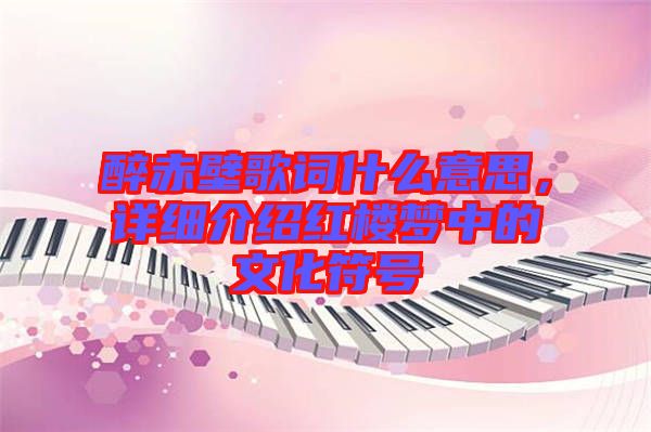 醉赤壁歌詞什么意思，詳細(xì)介紹紅樓夢中的文化符號