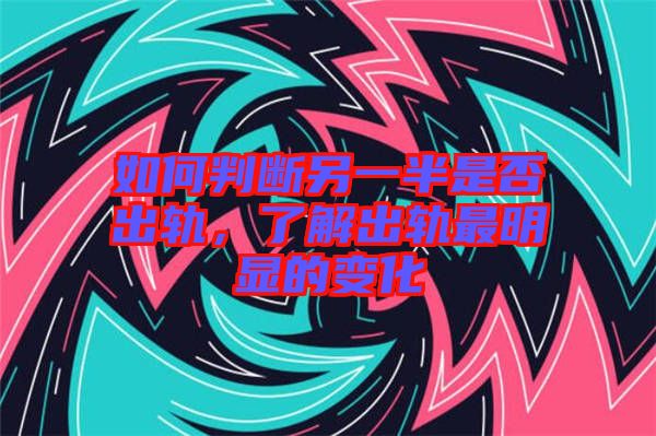 如何判斷另一半是否出軌，了解出軌最明顯的變化