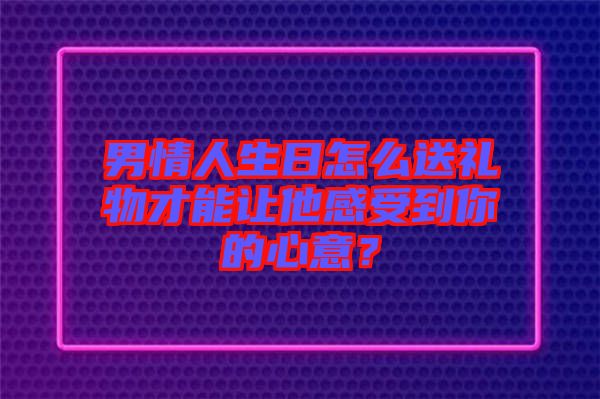 男情人生日怎么送禮物才能讓他感受到你的心意？