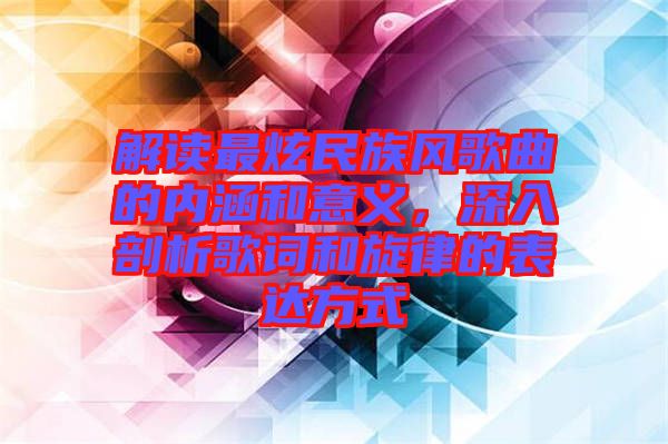 解讀最炫民族風歌曲的內(nèi)涵和意義，深入剖析歌詞和旋律的表達方式