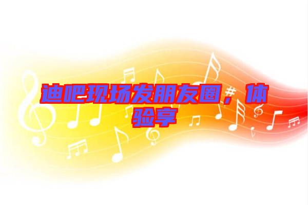 迪吧現場發朋友圈，體驗享