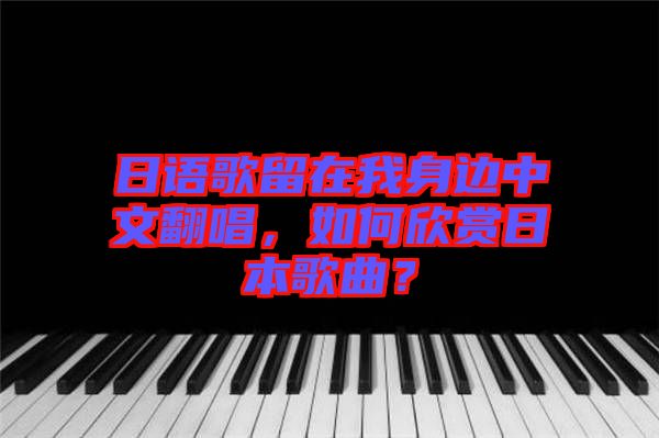 日語歌留在我身邊中文翻唱，如何欣賞日本歌曲？