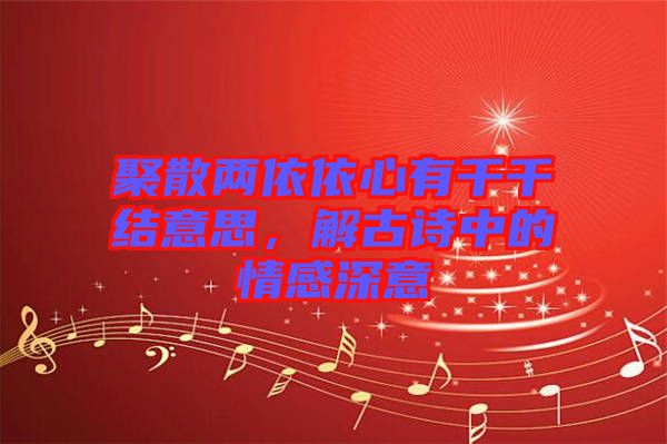 聚散兩依依心有千千結意思，解古詩中的情感深意