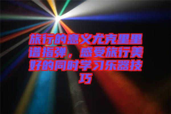 旅行的意義尤克里里譜指彈，感受旅行美好的同時學(xué)習(xí)樂器技巧