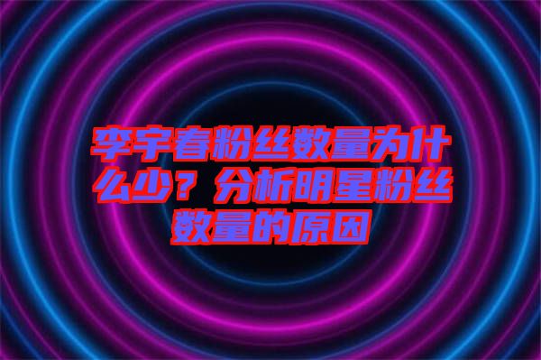李宇春粉絲數(shù)量為什么少？分析明星粉絲數(shù)量的原因