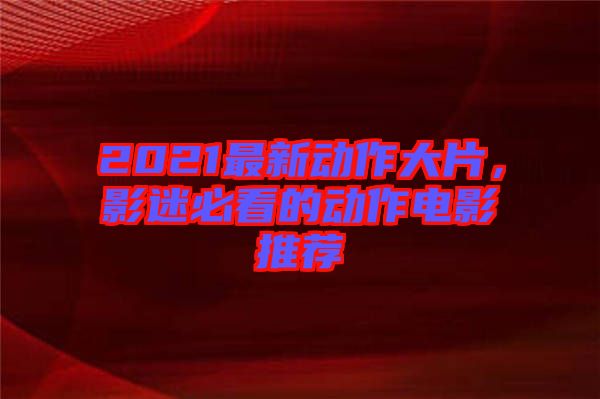 2021最新動作大片，影迷必看的動作電影推薦