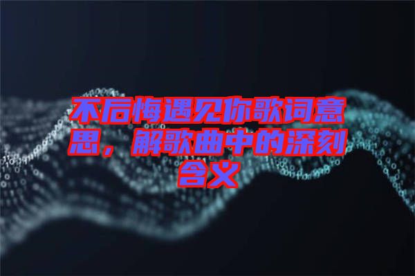 不后悔遇見你歌詞意思，解歌曲中的深刻含義