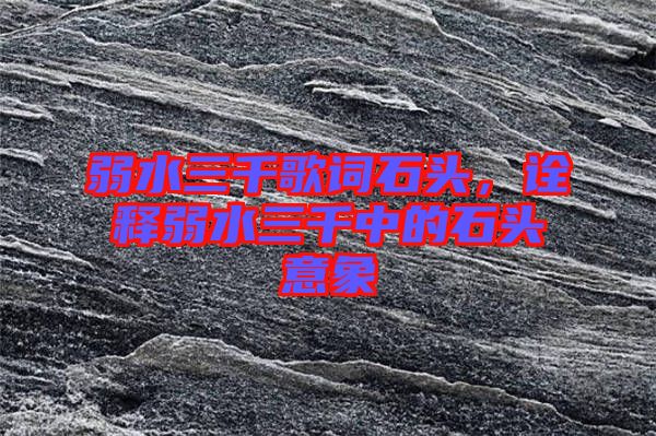 弱水三千歌詞石頭，詮釋弱水三千中的石頭意象