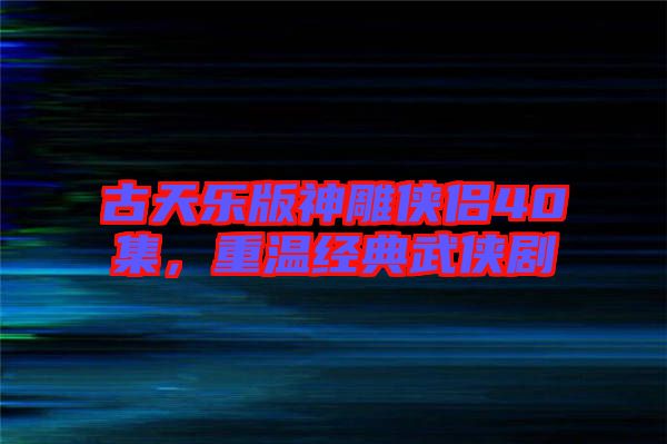 古天樂版神雕俠侶40集，重溫經典武俠劇