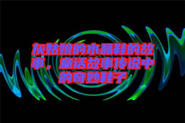 灰姑娘的水晶鞋的故事，童話故事傳說中的奇妙鞋子