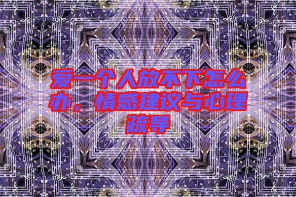 愛一個人放不下怎么辦，情感建議與心理疏導