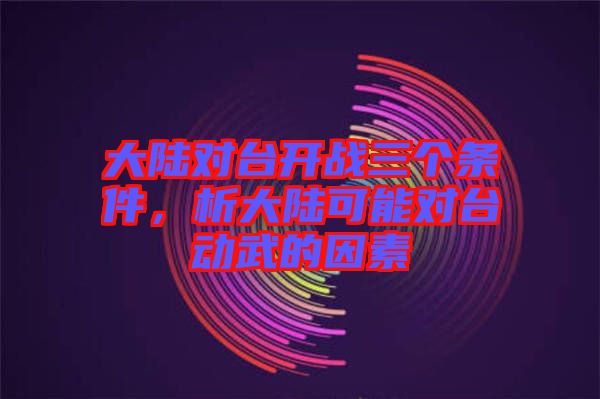 大陸對(duì)臺(tái)開戰(zhàn)三個(gè)條件，析大陸可能對(duì)臺(tái)動(dòng)武的因素