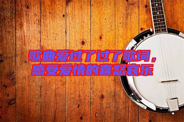 歌曲愛過了過了歌詞，感受愛情的喜怒哀樂