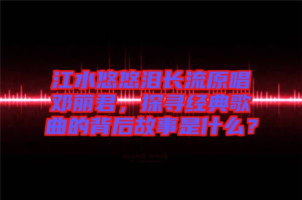 江水悠悠淚長流原唱鄧麗君，探尋經(jīng)典歌曲的背后故事是什么？