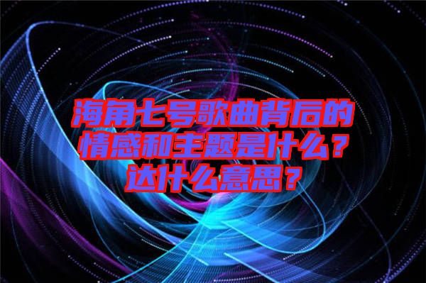 海角七號(hào)歌曲背后的情感和主題是什么？達(dá)什么意思？