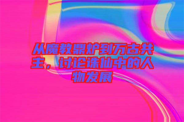 從魔教鼎爐到萬古共主，討論誅仙中的人物發展