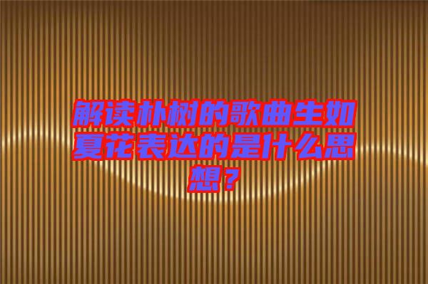 解讀樸樹(shù)的歌曲生如夏花表達(dá)的是什么思想？