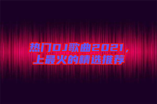 熱門(mén)DJ歌曲2021，上最火的精選推薦