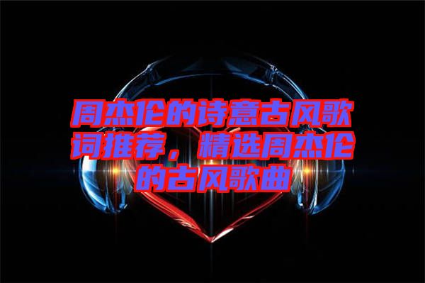 周杰倫的詩意古風歌詞推薦，精選周杰倫的古風歌曲