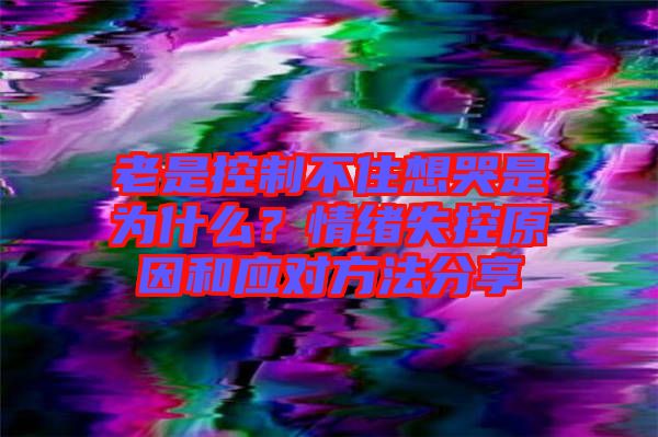 老是控制不住想哭是為什么？情緒失控原因和應對方法分享