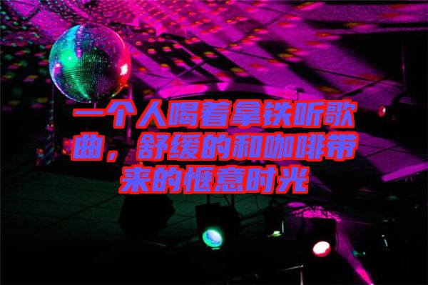 一個人喝著拿鐵聽歌曲，舒緩的和咖啡帶來的愜意時光