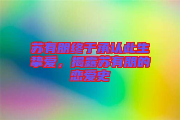 蘇有朋終于承認此生摯愛，揭露蘇有朋的戀愛史