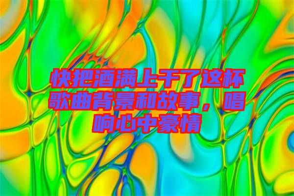 快把酒滿上干了這杯歌曲背景和故事，唱響心中豪情