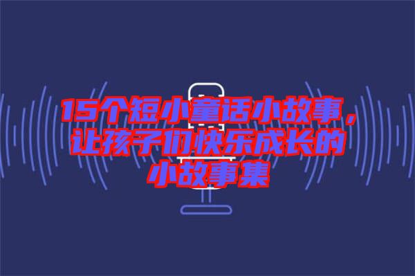 15個(gè)短小童話(huà)小故事，讓孩子們快樂(lè)成長(zhǎng)的小故事集