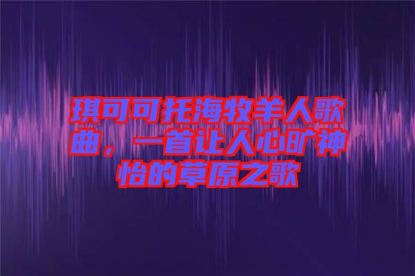 琪可可托海牧羊人歌曲，一首讓人心曠神怡的草原之歌