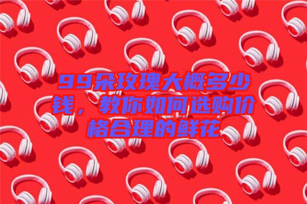 99朵玫瑰大概多少錢，教你如何選購價格合理的鮮花