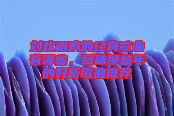 劉歡唱響的經典歌曲有哪些，回味那些年的好聽歌曲推薦