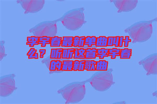 李宇春最新單曲叫什么？聽聽這首李宇春的最新歌曲