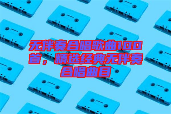 無伴奏合唱歌曲100首，精選經典無伴奏合唱曲目