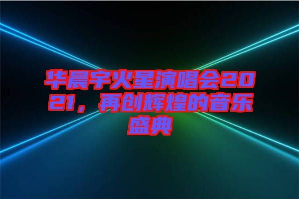 華晨宇火星演唱會2021，再創輝煌的音樂盛典