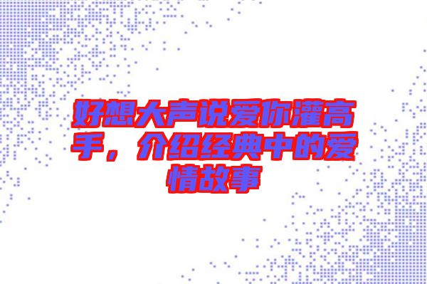 好想大聲說愛你灌高手，介紹經典中的愛情故事