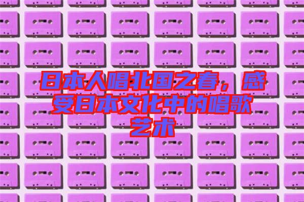 日本人唱北國之春，感受日本文化中的唱歌藝術