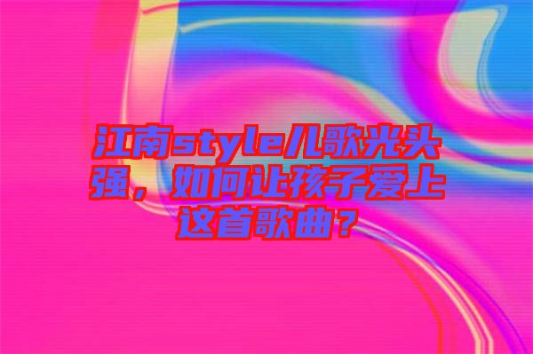江南style兒歌光頭強，如何讓孩子愛上這首歌曲？