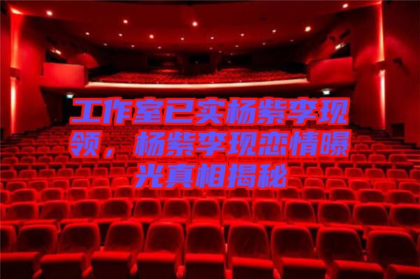 工作室已實(shí)楊紫李現(xiàn)領(lǐng)，楊紫李現(xiàn)戀情曝光真相揭秘