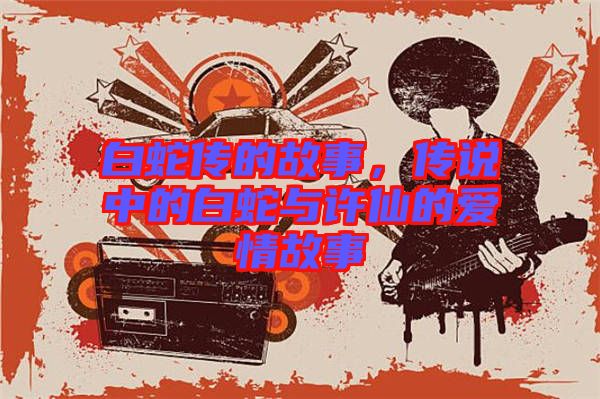 白蛇傳的故事，傳說中的白蛇與許仙的愛情故事