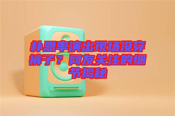 樸恩率演出現(xiàn)場(chǎng)沒(méi)穿褲子？網(wǎng)友關(guān)注的細(xì)節(jié)揭秘