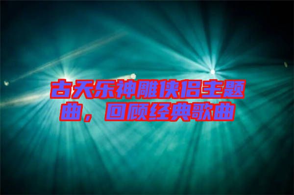 古天樂神雕俠侶主題曲，回顧經典歌曲