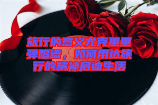 旅行的意義尤克里里彈唱譜，如何用達(dá)旅行的精神啟迪生活