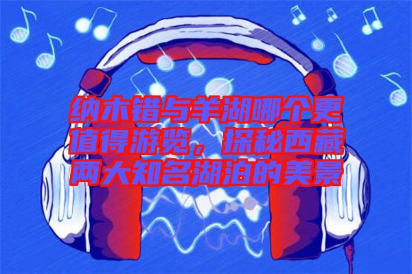 納木錯與羊湖哪個更值得游覽，探秘西藏兩大知名湖泊的美景