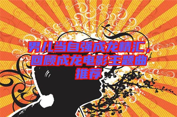 男兒當自強成龍精匯，回顧成龍電影主題曲推薦