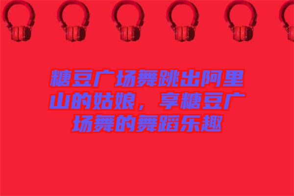 糖豆廣場舞跳出阿里山的姑娘，享糖豆廣場舞的舞蹈樂趣