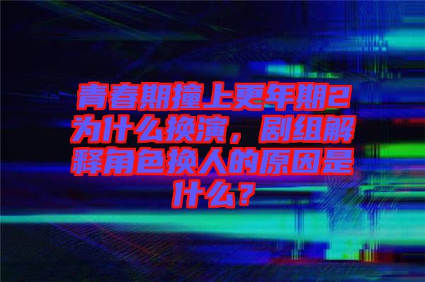 青春期撞上更年期2為什么換演，劇組解釋角色換人的原因是什么？