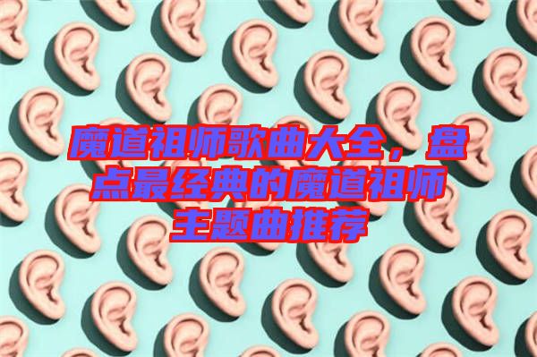 魔道祖師歌曲大全，盤點最經典的魔道祖師主題曲推薦