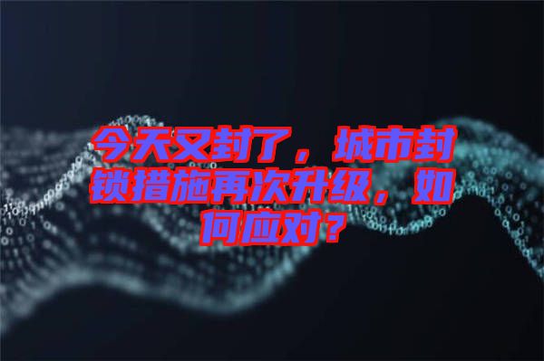 今天又封了，城市封鎖措施再次升級，如何應對？