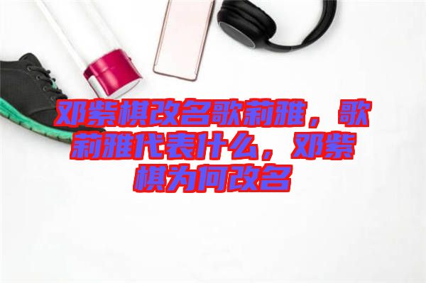 鄧紫棋改名歌莉雅，歌莉雅代表什么，鄧紫棋為何改名